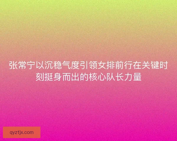 张常宁以沉稳气度引领女排前行在关键时刻挺身而出的核心队长力量