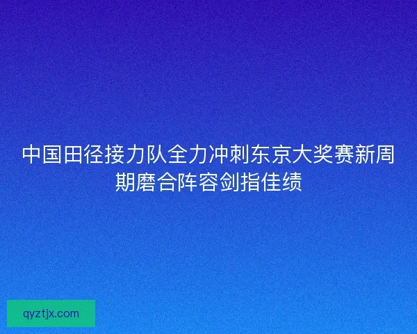 中国田径接力队全力冲刺东京大奖赛新周期磨合阵容剑指佳绩